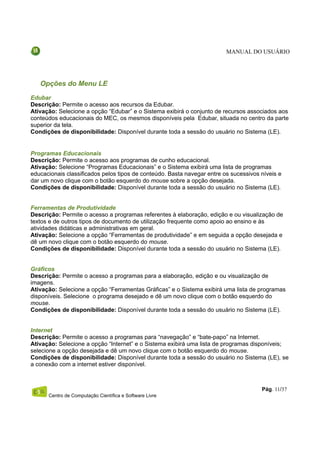 MANUAL DO USUÁRIO




   Opções do Menu LE
Edubar
Descrição: Permite o acesso aos recursos da Edubar.
Ativação: Selecione a opção “Edubar” e o Sistema exibirá o conjunto de recursos associados aos
conteúdos educacionais do MEC, os mesmos disponíveis pela Edubar, situada no centro da parte
superior da tela.
Condições de disponibilidade: Disponível durante toda a sessão do usuário no Sistema (LE).


Programas Educacionais
Descrição: Permite o acesso aos programas de cunho educacional.
Ativação: Selecione “Programas Educacionais” e o Sistema exibirá uma lista de programas
educacionais classificados pelos tipos de conteúdo. Basta navegar entre os sucessivos níveis e
dar um novo clique com o botão esquerdo do mouse sobre a opção desejada.
Condições de disponibilidade: Disponível durante toda a sessão do usuário no Sistema (LE).


Ferramentas de Produtividade
Descrição: Permite o acesso a programas referentes à elaboração, edição e ou visualização de
textos e de outros tipos de documento de utilização frequente como apoio ao ensino e às
atividades didáticas e administrativas em geral.
Ativação: Selecione a opção “Ferramentas de produtividade” e em seguida a opção desejada e
dê um novo clique com o botão esquerdo do mouse.
Condições de disponibilidade: Disponível durante toda a sessão do usuário no Sistema (LE).


Gráficos
Descrição: Permite o acesso a programas para a elaboração, edição e ou visualização de
imagens.
Ativação: Selecione a opção “Ferramentas Gráficas” e o Sistema exibirá uma lista de programas
disponíveis. Selecione o programa desejado e dê um novo clique com o botão esquerdo do
mouse.
Condições de disponibilidade: Disponível durante toda a sessão do usuário no Sistema (LE).


Internet
Descrição: Permite o acesso a programas para “navegação” e “bate-papo” na Internet.
Ativação: Selecione a opção “Internet” e o Sistema exibirá uma lista de programas disponíveis;
selecione a opção desejada e dê um novo clique com o botão esquerdo do mouse.
Condições de disponibilidade: Disponível durante toda a sessão do usuário no Sistema (LE), se
a conexão com a internet estiver disponível.



                                                                                      Pág. 11/37
      Centro de Computação Científica e Software Livre
 
