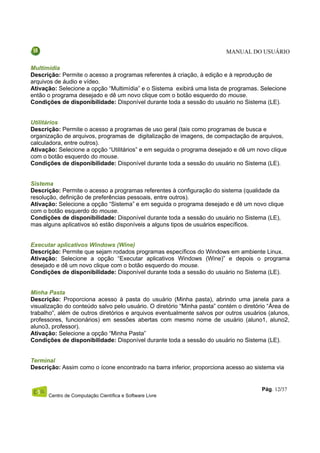 MANUAL DO USUÁRIO

Multimídia
Descrição: Permite o acesso a programas referentes à criação, à edição e à reprodução de
arquivos de áudio e vídeo.
Ativação: Selecione a opção “Multimídia” e o Sistema exibirá uma lista de programas. Selecione
então o programa desejado e dê um novo clique com o botão esquerdo do mouse.
Condições de disponibilidade: Disponível durante toda a sessão do usuário no Sistema (LE).


Utilitários
Descrição: Permite o acesso a programas de uso geral (tais como programas de busca e
organização de arquivos, programas de digitalização de imagens, de compactação de arquivos,
calculadora, entre outros).
Ativação: Selecione a opção “Utilitários” e em seguida o programa desejado e dê um novo clique
com o botão esquerdo do mouse.
Condições de disponibilidade: Disponível durante toda a sessão do usuário no Sistema (LE).


Sistema
Descrição: Permite o acesso a programas referentes à configuração do sistema (qualidade da
resolução, definição de preferências pessoais, entre outros).
Ativação: Selecione a opção “Sistema” e em seguida o programa desejado e dê um novo clique
com o botão esquerdo do mouse.
Condições de disponibilidade: Disponível durante toda a sessão do usuário no Sistema (LE),
mas alguns aplicativos só estão disponíveis a alguns tipos de usuários específicos.


Executar aplicativos Windows (Wine)
Descrição: Permite que sejam rodados programas específicos do Windows em ambiente Linux.
Ativação: Selecione a opção “Executar aplicativos Windows (Wine)” e depois o programa
desejado e dê um novo clique com o botão esquerdo do mouse.
Condições de disponibilidade: Disponível durante toda a sessão do usuário no Sistema (LE).


Minha Pasta
Descrição: Proporciona acesso à pasta do usuário (Minha pasta), abrindo uma janela para a
visualização do conteúdo salvo pelo usuário. O diretório “Minha pasta” contém o diretório “Área de
trabalho”, além de outros diretórios e arquivos eventualmente salvos por outros usuários (alunos,
professores, funcionários) em sessões abertas com mesmo nome de usuário (aluno1, aluno2,
aluno3, professor).
Ativação: Selecione a opção “Minha Pasta”
Condições de disponibilidade: Disponível durante toda a sessão do usuário no Sistema (LE).


Terminal
Descrição: Assim como o ícone encontrado na barra inferior, proporciona acesso ao sistema via


                                                                                       Pág. 12/37
      Centro de Computação Científica e Software Livre
 