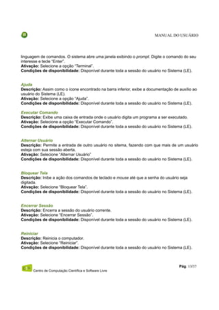 MANUAL DO USUÁRIO




linguagem de comandos. O sistema abre uma janela exibindo o prompt. Digite o comando do seu
interesse e tecle “Enter”.
Ativação: Selecione a opção “Terminal”.
Condições de disponibilidade: Disponível durante toda a sessão do usuário no Sistema (LE).


Ajuda
Descrição: Assim como o ícone encontrado na barra inferior, exibe a documentação de auxílio ao
usuário do Sistema (LE).
Ativação: Selecione a opção “Ajuda”.
Condições de disponibilidade: Disponível durante toda a sessão do usuário no Sistema (LE).

Executar Comando
Descrição: Exibe uma caixa de entrada onde o usuário digita um programa a ser executado.
Ativação: Selecione a opção “Executar Comando”.
Condições de disponibilidade: Disponível durante toda a sessão do usuário no Sistema (LE).


Alternar Usuário
Descrição: Permite a entrada de outro usuário no sitema, fazendo com que mais de um usuário
esteja com sua sessão aberta.
Ativação: Selecione “Alternar Usuário”
Condições de disponibilidade: Disponível durante toda a sessão do usuário no Sistema (LE).


Bloquear Tela
Descrição: Inibe a ação dos comandos de teclado e mouse até que a senha do usuário seja
digitada.
Ativação: Selecione “Bloquear Tela”.
Condições de disponibilidade: Disponível durante toda a sessão do usuário no Sistema (LE).


Encerrar Sessão
Descrição: Encerra a sessão do usuário corrente.
Ativação: Selecione “Encerrar Sessão”.
Condições de disponibilidade: Disponível durante toda a sessão do usuário no Sistema (LE).


Reiniciar
Descrição: Reinicia o computador.
Ativação: Selecione “Reiniciar”.
Condições de disponibilidade: Disponível durante toda a sessão do usuário no Sistema (LE).



                                                                                    Pág. 13/37
      Centro de Computação Científica e Software Livre
 