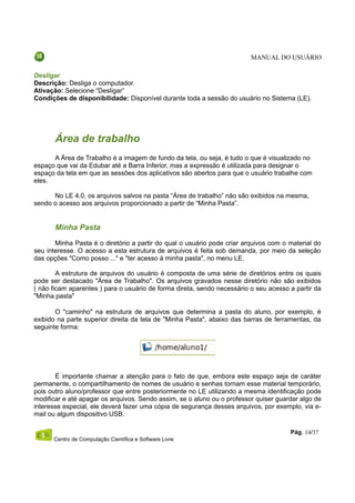 MANUAL DO USUÁRIO

Desligar
Descrição: Desliga o computador.
Ativação: Selecione “Desligar”
Condições de disponibilidade: Disponível durante toda a sessão do usuário no Sistema (LE).




       Área de trabalho
      A Área de Trabalho é a imagem de fundo da tela, ou seja, é tudo o que é visualizado no
espaço que vai da Edubar até a Barra Inferior, mas a expressão é utilizada para designar o
espaço da tela em que as sessões dos aplicativos são abertos para que o usuário trabalhe com
eles.

      No LE 4.0, os arquivos salvos na pasta “Área de trabalho” não são exibidos na mesma,
sendo o acesso aos arquivos proporcionado a partir de “Minha Pasta”.


       Minha Pasta
       Minha Pasta é o diretório a partir do qual o usuário pode criar arquivos com o material do
seu interesse. O acesso a esta estrutura de arquivos é feita sob demanda, por meio da seleção
das opções "Como posso ..." e "ter acesso à minha pasta", no menu LE.

        A estrutura de arquivos do usuário é composta de uma série de diretórios entre os quais
pode ser destacado "Área de Trabalho". Os arquivos gravados nesse diretório não são exibidos
( não ficam aparentes ) para o usuário de forma direta, sendo necessário o seu acesso a partir da
"Minha pasta"

       O "caminho" na estrutura de arquivos que determina a pasta do aluno, por exemplo, é
exibido na parte superior direita da tela de "Minha Pasta", abaixo das barras de ferramentas, da
seguinte forma:




       É importante chamar a atenção para o fato de que, embora este espaço seja de caráter
permanente, o compartilhamento de nomes de usuário e senhas tornam esse material temporário,
pois outro aluno/professor que entre posteriormente no LE utilizando a mesma identificação pode
modificar e até apagar os arquivos. Sendo assim, se o aluno ou o professor quiser guardar algo de
interesse especial, ele deverá fazer uma cópia de segurança desses arquivos, por exemplo, via e-
mail ou algum dispositivo USB.

                                                                                      Pág. 14/37
      Centro de Computação Científica e Software Livre
 