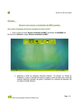 MANUAL DO USUÁRIO




Como...
                  Buscar e ter acesso a conteúdos do MEC quando...

eles estão instalados de forma completa no disco local?

   1. Com o cursor no ícone “Buscar conteúdos do MEC” da Edubar, dê um clique OU
No menu LE, selecione a opção “Buscar conteúdos do MEC”;




          2. Selecione a fonte de interesse (“Domínio Público”, “TV Escola” ou “Portal do
               Professor”), o tipo e o formato do arquivo e digite o nome do autor e/ou o título do
               material. Selecione, também, se quiser, a disciplina ou o assunto de interesse. Dê
               um clique no botão “Buscar”;




                                                                                        Pág. 15/37
      Centro de Computação Científica e Software Livre
 