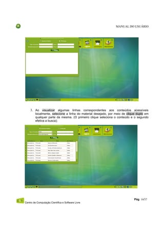 MANUAL DO USUÁRIO




    3. Ao visualizar algumas linhas correspondentes aos conteúdos acessíveis
         localmente, selecione a linha do material desejado, por meio de clique duplo em
         qualquer parte da mesma. (O primeiro clique seleciona o conteúdo e o segundo
         efetiva a busca);




                                                                              Pág. 16/37
Centro de Computação Científica e Software Livre
 