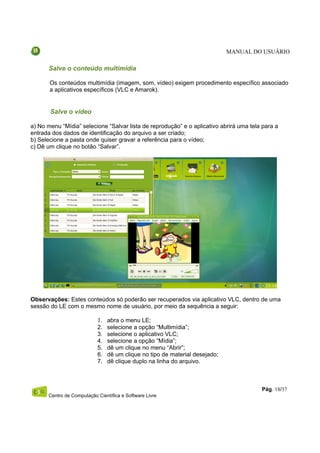 MANUAL DO USUÁRIO

      Salve o conteúdo multimídia

       Os conteúdos multimídia (imagem, som, vídeo) exigem procedimento específico associado
       a aplicativos específicos (VLC e Amarok).


       Salve o vídeo

a) No menu “Mídia” selecione “Salvar lista de reprodução” e o aplicativo abrirá uma tela para a
entrada dos dados de identificação do arquivo a ser criado;
b) Selecione a pasta onde quiser gravar a referência para o vídeo;
c) Dê um clique no botão “Salvar”.




Observações: Estes conteúdos só poderão ser recuperados via aplicativo VLC, dentro de uma
sessão do LE com o mesmo nome de usuário, por meio da sequência a seguir:

                           1. abra o menu LE;
                           2.   selecione a opção “Multimídia”;
                           3.   selecione o aplicativo VLC;
                           4.   selecione a opção “Mídia”;
                           5.   dê um clique no menu “Abrir”;
                           6.   dê um clique no tipo de material desejado;
                           7.   dê clique duplo na linha do arquivo.



                                                                                        Pág. 18/37
      Centro de Computação Científica e Software Livre
 