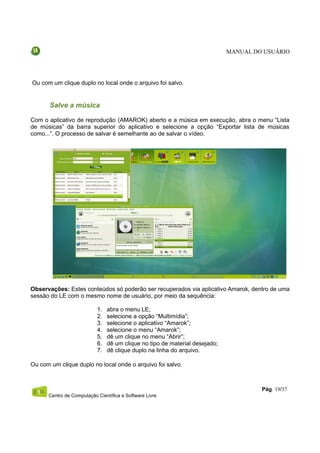 MANUAL DO USUÁRIO




Ou com um clique duplo no local onde o arquivo foi salvo.


       Salve a música

Com o aplicativo de reprodução (AMAROK) aberto e a música em execução, abra o menu “Lista
de músicas” da barra superior do aplicativo e selecione a opção “Exportar lista de músicas
como...”. O processo de salvar é semelhante ao de salvar o vídeo.




Observações: Estes conteúdos só poderão ser recuperados via aplicativo Amarok, dentro de uma
sessão do LE com o mesmo nome de usuário, por meio da sequência:

                           1.   abra o menu LE;
                           2.   selecione a opção “Multimídia”;
                           3.   selecione o aplicativo “Amarok”;
                           4.   selecione o menu “Amarok”;
                           5.   dê um clique no menu “Abrir”;
                           6.   dê um clique no tipo de material desejado;
                           7.   dê clique duplo na linha do arquivo.

Ou com um clique duplo no local onde o arquivo foi salvo.



                                                                                      Pág. 19/37
      Centro de Computação Científica e Software Livre
 