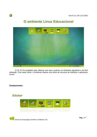 MANUAL DO USUÁRIO


                   O ambiente Linux Educacional




        O LE 4.0 foi projetado para oferecer aos seus usuários um Ambiente agradável e de fácil
utilização. Com esse intuito, o Ambiente oferece uma série de recursos de interface e aplicativos
novos.




Componentes:




   Edubar




                                                                                      Pág. 2/37
      Centro de Computação Científica e Software Livre
 