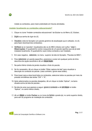 MANUAL DO USUÁRIO




     instale os conteúdos, para maior praticidade em futuras atividades.

instalar localmente os conteúdos educacionais?

  1. Clique no ícone “Instalar conteúdos educacionais” da Edubar ou do Menu LE, Edubar;

  2. Digite sua senha de login do LE;

  3. Visualize a tela do Synaptic (um pacote genérico de atualização que é utilizado, no LE,
     para fazer download dos conteúdos);

  4. Verifique se os “pacotes” visualizados são os do MEC (rótulos com sufixo “-mec”);
     Observações: O quadradinho verde à esquerda de um pacote significa que ele já está
     instalado localmente. O quadradinho vazio indica conteúdo a ser instalado.

  5. Em caso negativo, selecione, no menu superior da tela do Synaptic, “Pacotes do MEC”;

  6. Para selecionar um pacote específico, posicione o cursor em qualquer ponto da linha
     descritiva da opção escolhida e dê um clique duplo;

  7. Na parte inferior direita da janela visualize o título do pacote;

  8. Se for necessário, dê um clique no botão “Obter captura de tela” para visualizar a
     descrição do conteúdo do pacote. (caso contrário, ignore esse botão);

  9. Para trazer para a área local todos os conteúdos, selecione todos os pacotes por meio de
     pressão simultânea das teclas “Ctrl” + “A”;

  10. Após selecionados os pacotes desejados, dê um clique no botão “Aplicar”, na barra
      situada acima da lista de pacotes ;

  11. Na tela de aviso que aparece a seguir, ignore o conteúdo e dê um clique no botão
     “Aplicar”, no canto inferior direito;


  12. dê um clique no botão Fechar ou no ícone de fechar a janela (x), no canto superior direito,
     para sair do programa de instalação de conteúdos.




                                                                                       Pág. 21/37
     Centro de Computação Científica e Software Livre
 
