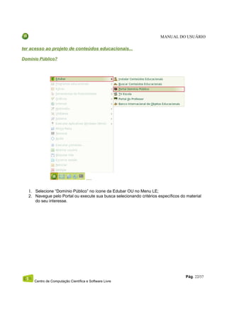 MANUAL DO USUÁRIO

ter acesso ao projeto de conteúdos educacionais...

Domínio Público?




   1. Selecione “Domínio Público” no ícone da Edubar OU no Menu LE;
   2. Navegue pelo Portal ou execute sua busca selecionando critérios específicos do material
      do seu interesse.




                                                                                    Pág. 22/37
      Centro de Computação Científica e Software Livre
 