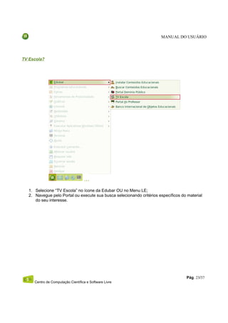 MANUAL DO USUÁRIO




TV Escola?




   1. Selecione “TV Escola” no ícone da Edubar OU no Menu LE;
   2. Navegue pelo Portal ou execute sua busca selecionando critérios específicos do material
      do seu interesse.




                                                                                    Pág. 23/37
      Centro de Computação Científica e Software Livre
 