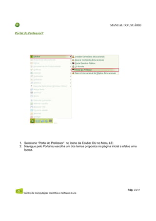 MANUAL DO USUÁRIO

Portal do Professor?




   1. Selecione “Portal do Professor” no ícone da Edubar OU no Menu LE;
   2. Navegue pelo Portal ou escolha um dos temas propostos na página inicial e efetue uma
      busca.




                                                                                   Pág. 24/37
      Centro de Computação Científica e Software Livre
 
