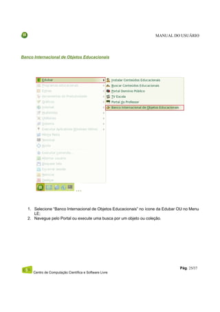 MANUAL DO USUÁRIO




Banco Internacional de Objetos Educacionais




   1. Selecione “Banco Internacional de Objetos Educacionais” no ícone da Edubar OU no Menu
      LE;
   2. Navegue pelo Portal ou execute uma busca por um objeto ou coleção.




                                                                                 Pág. 25/37
      Centro de Computação Científica e Software Livre
 