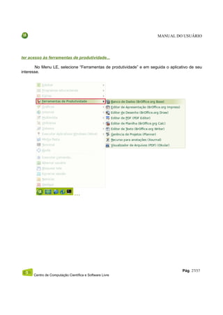 MANUAL DO USUÁRIO




ter acesso às ferramentas de produtividade...

       No Menu LE, selecione “Ferramentas de produtividade” e em seguida o aplicativo de seu
interesse.




                                                                                  Pág. 27/37
      Centro de Computação Científica e Software Livre
 
