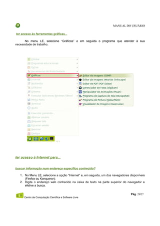 MANUAL DO USUÁRIO

ter acesso às ferramentas gráficas...

      No menu LE, selecione “Gráficos” e em seguida o programa que atender à sua
necessidade de trabalho.




ter acesso à Internet para...


buscar informação num endereço específico conhecido?

   1. No Menu LE, selecione a opção “Internet” e, em seguida, um dos navegadores disponíveis
      (Firefox ou Konqueror);
   2. Digite o endereço web conhecido na caixa de texto na parte superior do navegador e
      efetive a busca.

                                                                                  Pág. 28/37
     Centro de Computação Científica e Software Livre
 