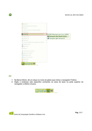 MANUAL DO USUÁRIO




OU

     1. Na Barra Inferior, dê um clique no ícone do globo (que indica o navegador Firefox);
     2. Digite o endereço web específico conhecido na caixa de texto na parte superior do
        navegador e efetive a busca.




                                                                                 Pág. 29/37
       Centro de Computação Científica e Software Livre
 