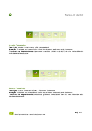 MANUAL DO USUÁRIO




Instalar Conteúdos
Descrição: Instalar conteúdos do MEC na área local
Ativação: Posicione o cursor sobre o ícone, clique com o botão esquerdo do mouse.
Condições de disponibilidade: Disponível quando o conteúdo do MEC ou uma parte dele não
está acessível localmente.




Buscar Conteúdos
Descrição: Buscar conteúdos do MEC instalados localmente
Ativação: Posicione o cursor sobre o ícone, clique com o botão esquerdo do mouse.
Condições de disponibilidade: Disponível quando o conteúdo do MEC ou uma parte dele está
instalado localmente.




                                                                              Pág. 3/37
      Centro de Computação Científica e Software Livre
 