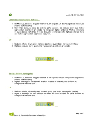 MANUAL DO USUÁRIO

utilizando uma ferramenta de busca...

     1. No Menu LE, selecione a opção “Internet” e, em seguida, um dos navegadores disponíveis
        (Firefox ou Konqueror);
     2. No Firefox, digite, na caixa de texto na parte superior, as palavras-chave que melhor
        representam o conteúdo procurado. No Konqueror, digite o endereço WEB da ferramenta
        de busca da sua preferência (Google, Bing, etc) e, uma vez nesta, digite as palavras-chave
        que melhor representam o conteúdo procurado.


OU

     1. Na Barra Inferior dê um clique no ícone do globo (que indica o navegador Firefox);
     2. Digite as palavras-chave que melhor representam o conteúdo procurado.




enviar e receber mensagens?

     1. No Menu LE, selecione a opção “Internet” e, em seguida, um dos navegadores disponíveis
        (Firefox ou Konqueror);
     2. Digite o endereço do seu servidor de email na caixa de texto na parte superior do
        navegador e efetive a ação.

OU

     1. Na Barra Inferior, dê um clique no ícone do globo (que indica o navegador Firefox);
     2. Digite o endereço do seu servidor de email na caixa de texto na parte superior do
        navegador e efetive a ação.




                                                                                       Pág. 30/37
        Centro de Computação Científica e Software Livre
 