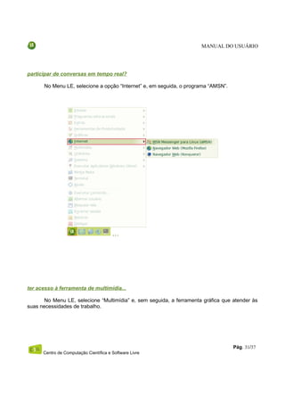 MANUAL DO USUÁRIO




participar de conversas em tempo real?

      No Menu LE, selecione a opção “Internet” e, em seguida, o programa “AMSN”.




ter acesso à ferramenta de multimídia...

       No Menu LE, selecione “Multimídia” e, sem seguida, a ferramenta gráfica que atender às
suas necessidades de trabalho.




                                                                                   Pág. 31/37
      Centro de Computação Científica e Software Livre
 