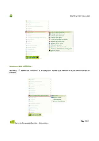 MANUAL DO USUÁRIO




ter acesso aos utilitários...

No Menu LE, selecione “Utilitários” e, em seguida, aquele que atender às suas necessidades de
trabalho.




                                                                                   Pág. 32/37
       Centro de Computação Científica e Software Livre
 