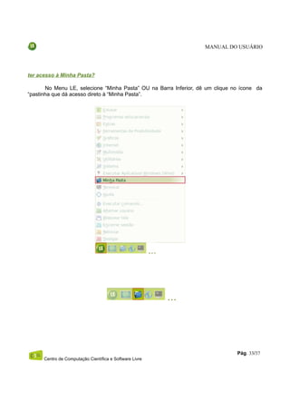 MANUAL DO USUÁRIO




ter acesso à Minha Pasta?

       No Menu LE, selecione “Minha Pasta” OU na Barra Inferior, dê um clique no ícone da
“pastinha que dá acesso direto à “Minha Pasta”.




                                                                               Pág. 33/37
      Centro de Computação Científica e Software Livre
 