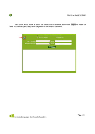 MANUAL DO USUÁRIO




        Para obter ajuda sobre a busca de conteúdos localmente acessíveis, clique no ícone da
“boia” no canto superior esquerdo da janela da ferramenta de busca.




                                                                                   Pág. 35/37
      Centro de Computação Científica e Software Livre
 