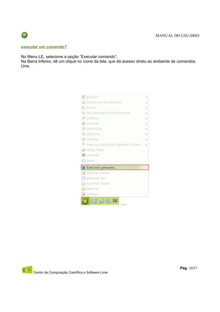 MANUAL DO USUÁRIO

executar um comando?

No Menu LE, selecione a opção “Executar comando”;
Na Barra Inferior, dê um clique no ícone da tela, que dá acesso direto ao ambiente de comandos
Unix.




                                                                                     Pág. 36/37
      Centro de Computação Científica e Software Livre
 