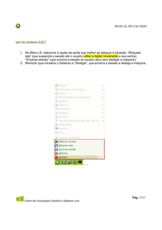 MANUAL DO USUÁRIO




sair do sistema (LE)?


   1. No Menu LE, selecione a opção de saída que melhor se adequar à situação: “Bloquear
      tela” (que suspende a sessão até o usuário voltar e digitar novamente a sua senha),
      “Encerrar sessão” (que encerra a sessão do usuário ativo sem desligar a máquina);
   2. Reiniciar (que inicializa o Sistema) e “Desligar”, que encerra a sessão e desliga a máquina.




                                                                                       Pág. 37/37
      Centro de Computação Científica e Software Livre
 