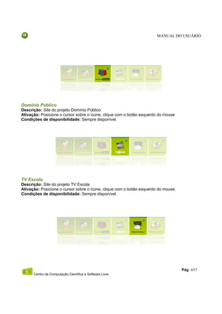 MANUAL DO USUÁRIO




Domínio Público
Descrição: Site do projeto Domínio Público
Ativação: Posicione o cursor sobre o ícone, clique com o botão esquerdo do mouse
Condições de disponibilidade: Sempre disponível.




TV Escola
Descrição: Site do projeto TV Escola
Ativação: Posicione o cursor sobre o ícone, clique com o botão esquerdo do mouse.
Condições de disponibilidade: Sempre disponível.




                                                                                    Pág. 4/37
      Centro de Computação Científica e Software Livre
 
