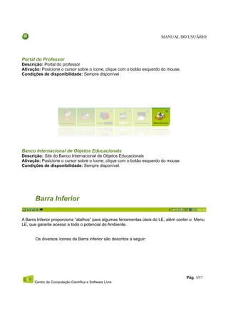 MANUAL DO USUÁRIO




Portal do Professor
Descrição: Portal do professor
Ativação: Posicione o cursor sobre o ícone, clique com o botão esquerdo do mouse.
Condições de disponibilidade: Sempre disponível .




Banco Internacional de Objetos Educacionais
Descrição: Site do Banco Internacional de Objetos Educacionais
Ativação: Posicione o cursor sobre o ícone, clique com o botão esquerdo do mouse.
Condições de disponibilidade: Sempre disponível.




       Barra Inferior

A Barra Inferior proporciona “atalhos” para algumas ferramentas úteis do LE, além conter o Menu
LE, que garante acesso a todo o potencial do Ambiente.


       Os diversos ícones da Barra inferior são descritos a seguir:




                                                                                     Pág. 5/37
      Centro de Computação Científica e Software Livre
 