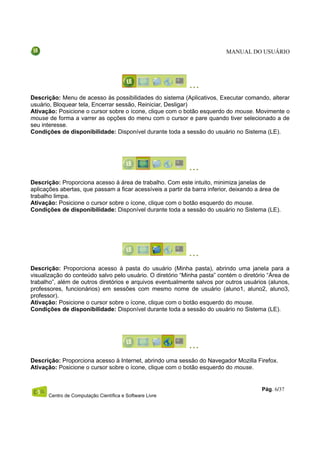 MANUAL DO USUÁRIO




Descrição: Menu de acesso às possibilidades do sistema (Aplicativos, Executar comando, alterar
usuário, Bloquear tela, Encerrar sessão, Reiniciar, Desligar)
Ativação: Posicione o cursor sobre o ícone, clique com o botão esquerdo do mouse. Movimente o
mouse de forma a varrer as opções do menu com o cursor e pare quando tiver selecionado a de
seu interesse.
Condições de disponibilidade: Disponível durante toda a sessão do usuário no Sistema (LE).




Descrição: Proporciona acesso à área de trabalho. Com este intuito, minimiza janelas de
aplicações abertas, que passam a ficar acessíveis a partir da barra inferior, deixando a área de
trabalho limpa.
Ativação: Posicione o cursor sobre o ícone, clique com o botão esquerdo do mouse.
Condições de disponibilidade: Disponível durante toda a sessão do usuário no Sistema (LE).




Descrição: Proporciona acesso à pasta do usuário (Minha pasta), abrindo uma janela para a
visualização do conteúdo salvo pelo usuário. O diretório “Minha pasta” contém o diretório “Área de
trabalho”, além de outros diretórios e arquivos eventualmente salvos por outros usuários (alunos,
professores, funcionários) em sessões com mesmo nome de usuário (aluno1, aluno2, aluno3,
professor).
Ativação: Posicione o cursor sobre o ícone, clique com o botão esquerdo do mouse.
Condições de disponibilidade: Disponível durante toda a sessão do usuário no Sistema (LE).




Descrição: Proporciona acesso à Internet, abrindo uma sessão do Navegador Mozilla Firefox.
Ativação: Posicione o cursor sobre o ícone, clique com o botão esquerdo do mouse.


                                                                                        Pág. 6/37
      Centro de Computação Científica e Software Livre
 
