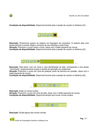 MANUAL DO USUÁRIO




Condições de disponibilidade: Disponível durante toda a sessão do usuário no Sistema (LE).




Descrição: Proporciona acesso ao sistema via linguagem de comandos. O sistema abre uma
janela exibindo o prompt. Digite o comando do seu interesse e tecle Enter.
Ativação: Posicione o cursor sobre o ícone, clique com o botão esquerdo do mouse.
Condições de disponibilidade: Disponível durante toda a sessão do usuário no Sistema (LE).




Descrição: Esta barra, com um ícone e uma identificação ao lado, corresponde a uma janela
“minimizada”, proporcionando acesso à sessão da aplicação em andamento.
Ativação: Posicione o cursor em cima de qualquer ponto da barrinha em questão, clique com o
botão esquerdo do mouse.
Condições de disponibilidade: Disponível durante toda a sessão do usuário no Sistema (LE).




Descrição: Exibe os ícones ocultos.
Ativação: Posicione o cursor em cima da seta, clique com o botão esquerdo do mouse.
Condições de disponibilidade: Disponível sempre que houver ícones ocultos.




Descrição: Oculta alguns dos ícones visíveis.


                                                                                      Pág. 7/37
      Centro de Computação Científica e Software Livre
 
