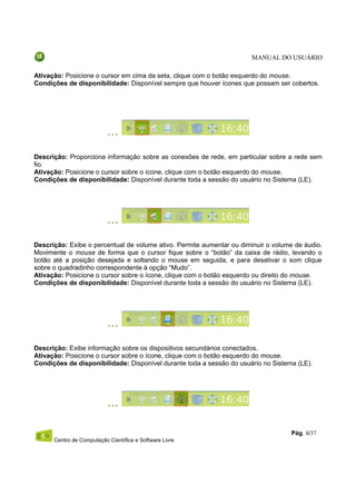 MANUAL DO USUÁRIO

Ativação: Posicione o cursor em cima da seta, clique com o botão esquerdo do mouse.
Condições de disponibilidade: Disponível sempre que houver ícones que possam ser cobertos.




Descrição: Proporciona informação sobre as conexões de rede, em particular sobre a rede sem
fio.
Ativação: Posicione o cursor sobre o ícone, clique com o botão esquerdo do mouse.
Condições de disponibilidade: Disponível durante toda a sessão do usuário no Sistema (LE).




Descrição: Exibe o percentual de volume ativo. Permite aumentar ou diminuir o volume de áudio.
Movimente o mouse de forma que o cursor fique sobre o “botão” da caixa de rádio, levando o
botão até a posição desejada e soltando o mouse em seguida, e para desativar o som clique
sobre o quadradinho correspondente à opção “Mudo”.
Ativação: Posicione o cursor sobre o ícone, clique com o botão esquerdo ou direito do mouse.
Condições de disponibilidade: Disponível durante toda a sessão do usuário no Sistema (LE).




Descrição: Exibe informação sobre os dispositivos secundários conectados.
Ativação: Posicione o cursor sobre o ícone, clique com o botão esquerdo do mouse.
Condições de disponibilidade: Disponível durante toda a sessão do usuário no Sistema (LE).




                                                                                   Pág. 8/37
      Centro de Computação Científica e Software Livre
 