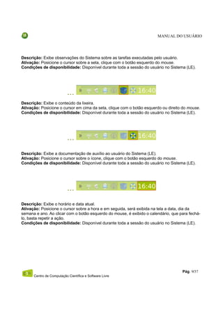MANUAL DO USUÁRIO




Descrição: Exibe observações do Sistema sobre as tarefas executadas pelo usuário.
Ativação: Posicione o cursor sobre a seta, clique com o botão esquerdo do mouse.
Condições de disponibilidade: Disponível durante toda a sessão do usuário no Sistema (LE).




Descrição: Exibe o conteúdo da lixeira.
Ativação: Posicione o cursor em cima da seta, clique com o botão esquerdo ou direito do mouse.
Condições de disponibilidade: Disponível durante toda a sessão do usuário no Sistema (LE).




Descrição: Exibe a documentação de auxílio ao usuário do Sistema (LE).
Ativação: Posicione o cursor sobre o ícone, clique com o botão esquerdo do mouse.
Condições de disponibilidade: Disponível durante toda a sessão do usuário no Sistema (LE).




Descrição: Exibe o horário e data atual.
Ativação: Posicione o cursor sobre a hora e em seguida, será exibida na tela a data, dia da
semana e ano. Ao clicar com o botão esquerdo do mouse, é exibido o calendário, que para fechá-
lo, basta repetir a ação.
Condições de disponibilidade: Disponível durante toda a sessão do usuário no Sistema (LE).




                                                                                    Pág. 9/37
      Centro de Computação Científica e Software Livre
 