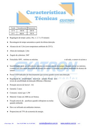 Tensão Incandescente Fluorescente
127 V
220 V
500 W 200 W
300 W
 Regulagem de tempo: pulso, 30s, 1, 3, 7 e 15 minutos
 Recontagem de tempo automática a partir da última detecção.
 Alcance de até 3,5m (com temperatura ambiente de 25°C).
 Altura de instalação: 2,4m
 Ângulo de cobertura: 360°
 Fotocélula: OFF, mínima ou máxima. o ativada, o sensor só aciona a
 Sensibilidade: pode ser utilizado no máximo ou mínimo através de jumper. Quando estiver no máximo,
o sensor terá uma maior amplitude do alcance do sensor e o minimo terá menor amplitude de alcance do
sensor.
 Possui LED indicador de funcionamento que aciona quando ocorre uma detecção.
 Regulagem de sensibilidade através de jumper. Possui dois
niveis de sensibilidade de detecção (Mínima e Máxima)
 Proteção através de fusível – 6A
 Garantia: 2 anos
 Consumo: menor que 1,3W
 Material: Corpo em ABS na cor branca.
 Fixação através de parafusos quando sobreposto ou molas
quando embutido
 Deve ser utilizado em ambientes internos.
 Proporciona até 75% de economia de energia.
A Porto Alegre – RS Fone: 51.3357.5000 Fax: 51 3357.5032 contato@exatron.com.br www.exatron.com.br ver.1
900 W
 