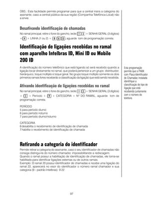97
OBS.: Esta facilidade permite programar para que a central insira a categoria do
assinante, caso a central pública da sua região (Companhia Telefônica Local) não
a envie.
Desativando identificação de chamadas
No ramal principal, retire o fone do gancho, tecle + SENHA GERAL (3 dígitos)
+ + LINHA (1 ou 2) + , aguarde tom de programação correta.
Identificação de ligações recebidas no ramal
com aparelho Intelbras ID, Mini ID ou Mobile
200 ID
A identificação do número telefônico que está ligando só será recebido quando a
ligação tocar diretamente no ramal, que poderá pertencer a um grupo: distribuidor,
hierárquico, toque múltiplo e toque geral. No grupo toque múltiplo somente os dois
primeiros ramais livres receberão a classificação da ligação que está sendo recebida.
Ativando identificação de ligações recebidas no ramal
No ramal principal, retire o fone do gancho, tecle + SENHA GERAL (3 dígitos)
+ + Período + + CATEGORIA + Nº DO RAMAL, aguarde tom de
programação correta.
PERÍODO
5 para período diurno
6 para período noturno
7 para período diurno/noturno
CATEGORIA
6 desabilita o recebimento de identificação de chamada
7 habilita o recebimento de identificação de chamada
Retirando a categoria do identificador
Permite retirar a categoria do assinante, caso o seu identificador de chamadas não
consiga distinguí-la do número chamador, impossibilitando a rediscagem.
Quando o ramal possui a habilitação de identificação de chamadas, ele torna-se
habilitado para identificar ligações externas ou de outros ramais.
Exemplo: O ramal 20 possui identificador de chamadas e recebe uma ligação do
ramal 22, aparecerá no visor do identificador o número ramal chamador e sua
categoria (9 - padrão Intelbras): 9 22
Esta programação
permite que o PABX
com Placa Identificador
de Chamadas instalada
identifique a
classificação do tipo de
ligação que está
recebendo juntamente
com o número do
telefone.
 
