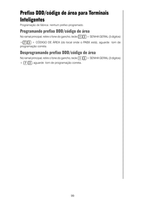 99
Prefixo DDD/código de área para Terminais
Inteligentes
Programação de fábrica: nenhum prefixo programado.
Programando prefixo DDD/código de área
No ramal principal, retire o fone do gancho, tecle + SENHA GERAL (3 dígitos)
+ + CÓDIGO DE ÁREA (do local onde o PABX está), aguarde tom de
programação correta.
Desprogramando prefixo DDD/código de área
No ramal principal, retire o fone do gancho, tecle + SENHA GERAL (3 dígitos)
+ , aguarde tom de programação correta.
 