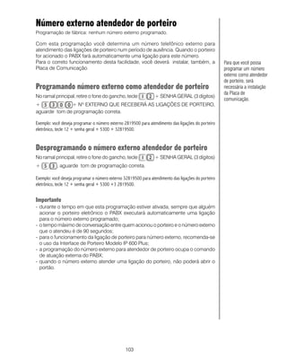 103
Número externo atendedor de porteiro
Programação de fábrica: nenhum número externo programado.
Com esta programação você determina um número telefônico externo para
atendimento das ligações de porteiro num período de ausência. Quando o porteiro
for acionado o PABX fará automaticamente uma ligação para este número.
Para o correto funcionamento desta facilidade, você deverá instalar, também, a
Placa de Comunicação.
Programando número externo como atendedor de porteiro
No ramal principal, retire o fone do gancho, tecle + SENHA GERAL (3 dígitos)
+ + Nº EXTERNO QUE RECEBERÁ AS LIGAÇÕES DE PORTEIRO,
aguarde tom de programação correta.
Exemplo: você deseja programar o número externo 2819500 para atendimento das ligações do porteiro
eletrônico, tecle 12 + senha geral + 5300 + 32819500.
Desprogramando o número externo atendedor de porteiro
No ramal principal, retire o fone do gancho, tecle + SENHA GERAL (3 dígitos)
+ , aguarde tom de programação correta.
Exemplo: você deseja programar o número externo 32819500 para atendimento das ligações do porteiro
eletrônico, tecle 12 + senha geral + 5300 +3 2819500.
Importante
- durante o tempo em que esta programação estiver ativada, sempre que alguém
acionar o porteiro eletrônico o PABX executará automaticamente uma ligação
para o número externo programado;
- o tempo máximo de conversação entre quem acionou o porteiro e o número externo
que o atendeu é de 90 segundos;
- para o funcionamento da ligação de porteiro para número externo, recomenda-se
o uso da Interface de Porteiro Modelo IP 600 Plus;
- a programação do número externo para atendedor de porteiro ocupa o comando
de atuação externa do PABX;
- quando o número externo atender uma ligação do porteiro, não poderá abrir o
portão.
Para que você possa
programar um número
externo como atendedor
de porteiro, será
necessária a instalação
da Placa de
comunicação.
 