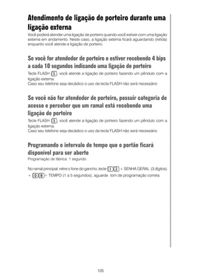 105
Atendimento de ligação de porteiro durante uma
ligação externa
Você poderá atender uma ligação de porteiro quando você estiver com uma ligação
externa em andamento. Neste caso, a ligação externa ficará aguardando (retida)
enquanto você atende a ligação de porteiro.
Se você for atendedor de porteiro e estiver recebendo 4 bips
a cada 10 segundos indicando uma ligação de porteiro
Tecle FLASH , você atende a ligação de porteiro fazendo um pêndulo com a
ligação externa.
Caso seu telefone seja decádico o uso da tecla FLASH não será necessário
Se você não for atendedor de porteiro, possuir categoria de
acesso e perceber que um ramal está recebendo uma
ligação de porteiro
Tecle FLASH , você atende a ligação de porteiro fazendo um pêndulo com a
ligação externa.
Caso seu telefone seja decádico o uso da tecla FLASH não será necessário
Programando o intervalo de tempo que o portão ficará
disponível para ser aberto
Programação de fábrica: 1 segundo.
No ramal principal, retire o fone do gancho, tecle + SENHA GERAL (3 dígitos)
+ + TEMPO (1 a 5 segundos), aguarde tom de programação correta.
 