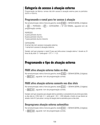 108
Categoria de acesso à atuação externa
Programação de fábrica: ramais não têm acesso à atuação externa para os períodos
diurno e noturno.
Programando o ramal para ter acesso à atuação
No ramal principal, retire o fone do gancho, tecle + SENHA GERAL (3 dígitos)
+ + PERÍODO + + CATEGORIA + Nº DO RAMAL, aguarde tom de
programação correta.
PERÍODO
5 para período diurno
6 para período noturno
7 para período diurno noturno
CATEGORIA
0 ramal não tem acesso à atuação externa;
1 ramal tem acesso à atuação externa.
Exemplo: você quer programar o ramal 23 para que tenha acesso à atuação externa 1 durante as 24
horas do dia, tecle 12 + senha geral + 377 + 1 + 23.
Programando o tipo de atuação externa
PABX ativa atuação externa todos os dias
No ramal principal, retire o fone do gancho, tecle + SENHA GERAL (3 dígitos)
+ , aguarde tom de programação correta.
PABX ativa atuação externa somente nos dias úteis
No ramal principal, retire o fone do gancho, tecle + SENHA GERAL (3 dígitos)
+ , aguarde tom de programação correta.
Exemplo: você quer programar para atuação externa automática o acionamento de uma sirene para todos
os dias úteis às 12:00, tecle 12 + senha geral + 84 + 1200 indicando o horário em que deverá ser
ativada e tecle 812 para ativar o serviço de atuação externa automática para os dias úteis.
Desprograma atuação externa automática
No ramal principal, retire o fone do gancho, tecle + SENHA GERAL (3 dígitos)
+ , aguarde tom de programação correta.
 