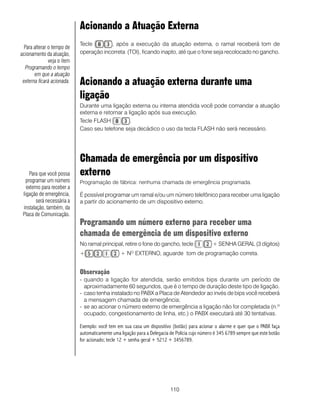 110
Acionando a Atuação Externa
Tecle , após a execução da atuação externa, o ramal receberá tom de
operação incorreta (TOI), ficando inapto, até que o fone seja recolocado no gancho.
Acionando a atuação externa durante uma
ligação
Durante uma ligação externa ou interna atendida você pode comandar a atuação
externa e retornar a ligação após sua execução.
Tecle FLASH .
Caso seu telefone seja decádico o uso da tecla FLASH não será necessário.
Chamada de emergência por um dispositivo
externo
Programação de fábrica: nenhuma chamada de emergência programada.
É possível programar um ramal e/ou um número telefônico para receber uma ligação
a partir do acionamento de um dispositivo externo.
Programando um número externo para receber uma
chamada de emergência de um dispositivo externo
No ramal principal, retire o fone do gancho, tecle + SENHA GERAL (3 dígitos)
+ + NO
EXTERNO, aguarde tom de programação correta.
Observação
- quando a ligação for atendida, serão emitidos bips durante um período de
aproximadamente 60 segundos, que é o tempo de duração deste tipo de ligação.
- caso tenha instalado no PABX a Placa de Atendedor ao invés de bips você receberá
a mensagem chamada de emergência;
- se ao acionar o número externo de emergência a ligação não for completada (n.º
ocupado, congestionamento de linha, etc.) o PABX executará até 30 tentativas.
Exemplo: você tem em sua casa um dispositivo (botão) para acionar o alarme e quer que o PABX faça
automaticamente uma ligação para a Delegacia de Polícia cujo número é 345 6789 sempre que este botão
for acionado; tecle 12 + senha geral + 5212 + 3456789.
Para que você possa
programar um número
externo para receber a
ligação de emergência,
será necessária a
instalação, também, da
Placa de Comunicação.
Para alterar o tempo de
acionamento da atuação,
veja o item
Programando o tempo
em que a atuação
externa ficará acionada.
 