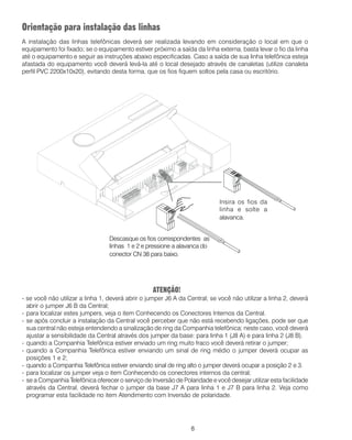 8
Orientação para instalação das linhas
A instalação das linhas telefônicas deverá ser realizada levando em consideração o local em que o
equipamento foi fixado; se o equipamento estiver próximo a saída da linha externa, basta levar o fio da linha
até o equipamento e seguir as instruções abaixo especificadas. Caso a saída de sua linha telefônica esteja
afastada do equipamento você deverá levá-la até o local desejado através de canaletas (utilize canaleta
perfil PVC 2200x10x20), evitando desta forma, que os fios fiquem soltos pela casa ou escritório.
ATENÇÃO!
- se você não utilizar a linha 1, deverá abrir o jumper J6 A da Central; se você não utilizar a linha 2, deverá
abrir o jumper J6 B da Central;
- para localizar estes jumpers, veja o item Conhecendo os Conectores Internos da Central.
- se após concluir a instalação da Central você perceber que não está recebendo ligações, pode ser que
sua central não esteja entendendo a sinalização de ring da Companhia telefônica; neste caso, você deverá
ajustar a sensibilidade da Central através dos jumper da base: para linha 1 (J8 A) e para linha 2 (J8 B).
- quando a Companhia Telefônica estiver enviado um ring muito fraco você deverá retirar o jumper;
- quando a Companhia Telefônica estiver enviando um sinal de ring médio o jumper deverá ocupar as
posições 1 e 2;
- quando a Companhia Telefônica estiver enviando sinal de ring alto o jumper deverá ocupar a posição 2 e 3.
- para localizar os jumper veja o item Conhecendo os conectores internos da central;
- se a Companhia Telefônica oferecer o serviço de Inversão de Polaridade e você desejar utilizar esta facilidade
através da Central, deverá fechar o jumper da base J7 A para linha 1 e J7 B para linha 2. Veja como
programar esta facilidade no item Atendimento com Inversão de polaridade.
Descasque os fios correspondentes as
linhas 1 e 2 e pressione a alavanca do
conector CN 38 para baixo.
Insira os fios da
linha e solte a
alavanca.
 