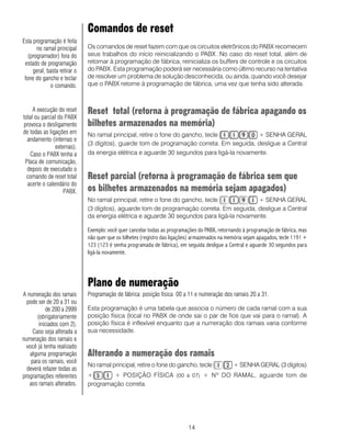 14
Comandos de reset
Os comandos de reset fazem com que os circuitos eletrônicos do PABX recomecem
seus trabalhos do início reinicializando o PABX. No caso do reset total, além de
retornar à programação de fábrica, reinicializa os buffers de controle e os circuitos
do PABX. Esta programação poderá ser necessária como último recurso na tentativa
de resolver um problema de solução desconhecida, ou ainda, quando você desejar
que o PABX retorne à programação de fábrica, uma vez que tenha sido alterada.
Reset total (retorna à programação de fábrica apagando os
bilhetes armazenados na memória)
No ramal principal, retire o fone do gancho, tecle + SENHA GERAL
(3 dígitos), guarde tom de programação correta. Em seguida, desligue a Central
da energia elétrica e aguarde 30 segundos para ligá-la novamente.
Reset parcial (retorna à programação de fábrica sem que
os bilhetes armazenados na memória sejam apagados)
No ramal principal, retire o fone do gancho, tecle + SENHA GERAL
(3 dígitos), aguarde tom de programação correta. Em seguida, desligue a Central
da energia elétrica e aguarde 30 segundos para ligá-la novamente.
Exemplo: você quer cancelar todas as programações do PABX, retornando à programação de fábrica, mas
não quer que os bilhetes (registro das ligações) armazenados na memória sejam apagados, tecle 1191 +
123 (123 é senha programada de fábrica), em seguida desligue a Central e aguarde 30 segundos para
ligá-la novamente.
Plano de numeração
Programação de fábrica: posição física 00 a 11 e numeração dos ramais 20 a 31.
Esta programação é uma tabela que associa o número de cada ramal com a sua
posição física (local no PABX de onde sai o par de fios que vai para o ramal). A
posição física é inflexível enquanto que a numeração dos ramais varia conforme
sua necessidade.
Alterando a numeração dos ramais
No ramal principal, retire o fone do gancho, tecle + SENHA GERAL (3 dígitos)
+ + POSIÇÃO FÍSICA (00 a 07) + Nº DO RAMAL, aguarde tom de
programação correta.
A execução do reset
total ou parcial do PABX
provoca o desligamento
de todas as ligações em
andamento (internas e
externas).
Caso o PABX tenha a
Placa de comunicação,
depois de executado o
comando de reset total
acerte o calendário do
PABX.
Esta programação é feita
no ramal principal
(programador) fora do
estado de programação
geral, basta retirar o
fone do gancho e teclar
o comando.
A numeração dos ramais
pode ser de 20 a 31 ou
de 200 a 2999
(obrigatoriamente
iniciados com 2).
Caso seja alterada a
numeração dos ramais e
você já tenha realizado
alguma programação
para os ramais, você
deverá refazer todas as
programações referentes
aos ramais alterados.
 