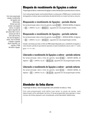 20
Bloqueio de recebimento de ligações a cobrar
Programação de fábrica: recebimento de ligações a cobrar liberado para os períodos diurno e noturno.
Com esta programação você poderá liberar ou bloquear o PABX para o recebimento
de ligações a cobrar, para os períodos de atendimento no modo normal ou noturno.
Bloqueando o recebimento de ligações - período diurno
No ramal principal, retire o fone do gancho, tecle + SENHA GERAL (3 dígitos)
+ + LINHA (1 ou 2) + , aguarde tom de programação correta.
Bloqueando o recebimento de ligações - período noturno
No ramal principal, retire o fone do gancho, tecle + SENHA GERAL (3 dígitos)
+ + LINHA (1 ou 2) + , aguarde tom de programação correta.
Exemplo: você deseja que todas as linhas do PABX estejam bloqueadas para o atendimento de ligações a
cobrar durante o período em que estiverem operando no modo de atendimento noturno, tecle 12 + senha
geral + 4 + 9 + 831.
Liberando o recebimento de ligações a cobrar - período noturno
No ramal principal, retire o fone do gancho, tecle + SENHA GERAL (3
dígitos) + + LINHA (1 ou 2) + , aguarde tom de programação correta.
Liberando o recebimento de ligações a cobrar - período noturno
No ramal principal, retire o fone do gancho, tecle + SENHA GERAL (3
dígitos) + + LINHA (1 ou 2) + , aguarde tom de programação correta.
Atendedor da linha diurno
Programação de fábrica: ramal 20 programado como atendedor de todas as linhas.
Com esta programação você define qual ramal, ou grupo de ramais, será
determinado como atendedor da linha. O ramal programado para atender o maior
número de linhas passará a ser considerado ramal atendedor (telefonista).
Com esta programação
ativada o recebimento
de ligações será
diferenciado:
Sempre que você
receber uma ligação
externa, irá esperar
alguns segundos até
que possa falar e ouvir a
pessoa que está no
outro lado da linha.
No caso de ligações a
cobrar, você irá atender
a ligação e aguardar
alguns segundos, em
seguida o PABX
derrubará a ligação.
 