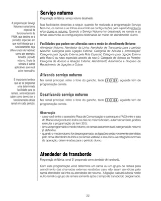 22
Serviço noturno
Programação de fábrica: serviço noturno desativado.
Nas facilidades descritas a seguir, quando for realizada a programação Serviço
Noturno, os ramais e as linhas assumirão as configurações para o período noturno
e/ou diurno e noturno. Quando o Serviço Noturno for desativado os ramais e as
linhas assumirão as configurações destinadas ao modo de atendimento diurno.
Facilidades que podem ser alteradas com o modo de atendimento Noturno
Atendedor Noturno; Atendedor da Linha; Atendedor de Transbordo para o período
Noturno; Categoria para Ligação Externa; Categoria de Acesso à Intercalação;
Categoria para Ligação Externa pela Rota Especial; Categoria para Ligação Externa
pela Rota 0 ou rotas especiais através da rota 0; Categoria de Acesso ao Porteiro;
Categoria de Acesso a Atuação Externa; Atendimento Automático e Bloqueio de
Recebimento de Ligações a Cobrar.
Ativando serviço noturno
No ramal principal, retire o fone do gancho, tecle , aguarde tom de
programação correta.
Desativando serviço noturno
No ramal principal, retire o fone do gancho, tecle , aguarde tom de
programação correta.
Observação
- caso você tenha o acessório Placa de Comunicação e queira que o PABX entre e saia
do Modo serviço noturno todos os dias no mesmo horário, automaticamente, poderá
executar a programação do item 30.5;
- umavezprogramadoomodonoturno,osramaisassumemsuascategoriasdenoturno
já definidas.
- quando o modo noturno for desprogramado, as ligações serão novamente atendidas
pelo ramal atendedor da linha e os ramais voltarão a assumir suas categorias normais
de operação, determinadas para o período diurno.
Atendedor de transbordo
Programação de fábrica: ramal 21 programado como atendedor de transbordo.
Com esta programação você determina um ramal ou um grupo de ramais para
atendimento das chamadas externas recebidas caso não sejam atendidas pelo
ramal atendedor da linha ou atendedor de noturno. A ligação passará a tocar neste
outro ramal ou grupo de ramais somente após o tempo de transbordo programado.
A programação Serviço
Noturno é uma forma
especial de
funcionamento do
PABX, que destina-se a
períodos especiais em
que você deseja que o
funcionamento seja
diferenciado do habitual,
como por exemplo,
feriados, período
noturno, finais de
semana e outros
aplicativos que você
ache necessário.
É importante lembrar
que ao se programar
uma determinada
facilidade para os
ramais, será necessário
saber como deverá ser o
funcionamento desse
ramal em cada período.
 