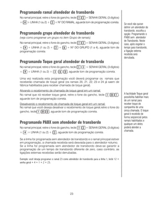 23
Programando ramal atendedor de transbordo
No ramal principal, retire o fone do gancho, tecle + SENHA GERAL (3 dígitos)
+ + LINHA (1 ou 2) + + NO
DO RAMAL, aguarde tom de programação correta.
Programando grupo atendedor de transbordo
(veja como programar um grupo no item Grupo de ramais)
No ramal principal, retire o fone do gancho, tecle + SENHA GERAL (3 dígitos)
+ + LINHA (1 ou 2) + + + NO
DO GRUPO (1 a 4), aguarde tom de
programação correta.
Programando Toque geral atendedor de transbordo
No ramal principal, retire o fone do gancho, tecle + SENHA GERAL (3 dígitos)
+ + LINHA (1 ou 2) + , aguarde tom de programação correta.
Uma vez realizada esta programação você deverá programar os ramais que
receberão chamada de toque geral (os ramais 20, 21, 22, 23 e 24 já saem de
fábrica habilitados para receber chamada de toque geral).
Ativando o recebimento de chamada de toque geral em um ramal:
No ramal que irá receber toque geral, retire o fone do gancho, tecle ,
aguarde tom de programação correta.
Desativando o recebimento de chamada de toque geral em um ramal:
No ramal que você deseja desativar o recebimento de toque geral,retire o fone do
gancho, tecle , aguarde tom de programação correta.
Programando PABX sem atendedor de transbordo
No ramal principal, retire o fone do gancho, tecle + SENHA GERAL (3 dígitos)
+ + LINHA (1 ou 2) + , aguarde tom de programação correta.
Se a linha for programada sem atendedor de transbordo e o ramal principal estiver
em programação, a chamada recebida será desviada para o atendedor noturno;
Se a linha for programada sem atendedor de transbordo deve-se garantir a
programação de um tempo de transbordo diferente de zero, caso contrário, as
ligações externas recebidas serão derrubadas.
Exemplo: você deseja programar o ramal 23 como atendedor de transbordo para a linha 1, tecle 12 +
senha geral + 4 + 1 + 2 + 23.
Se você não quiser
definir um atendedor de
transbordo, escolha a
opção: Programando o
PABX sem atendedor
de Transbordo. Neste
caso, após esgotar o
tempo para transbordo,
a ligação externa
recebida será
derrubada.
A facilidade Toque geral
possibilita habilitar mais
de um ramal para
receber toque de
campainha de uma
única chamada. O toque
geral é recebido de
forma seqüencial pelos
ramais habilitados e
qualquer um deles
poderá atender a
chamada.
 