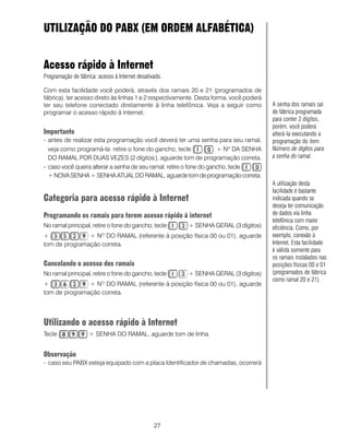 27
UTILIZAÇÃO DO PABX (EM ORDEM ALFABÉTICA)
Acesso rápido à Internet
Programação de fábrica: acesso à Internet desativado.
Com esta facilidade você poderá, através dos ramais 20 e 21 (programados de
fábrica), ter acesso direto às linhas 1 e 2 respectivamente. Desta forma, você poderá
ter seu telefone conectado diretamente à linha telefônica. Veja a seguir como
programar o acesso rápido à Internet.
Importante
- antes de realizar esta programação você deverá ter uma senha para seu ramal,
veja como programá-la: retire o fone do gancho, tecle + Nº DA SENHA
DO RAMAL POR DUAS VEZES (2 dígitos ), aguarde tom de programação correta.
- caso você queira alterar a senha de seu ramal: retire o fone do gancho, tecle
+NOVASENHA+ SENHAATUALDORAMAL,aguardetomdeprogramaçãocorreta.
Categoria para acesso rápido à Internet
Programando os ramais para terem acesso rápido à internet
No ramal principal, retire o fone do gancho, tecle + SENHA GERAL (3 dígitos)
+ + NO
DO RAMAL (referente à posição física 00 ou 01), aguarde
tom de programação correta.
Cancelando o acesso dos ramais
No ramal principal, retire o fone do gancho, tecle + SENHA GERAL (3 dígitos)
+ + NO
DO RAMAL (referente à posição física 00 ou 01), aguarde
tom de programação correta.
Utilizando o acesso rápido à Internet
Tecle + SENHA DO RAMAL, aguarde tom de linha.
Observação
- caso seu PABX esteja equipado com a placa Identificador de chamadas, ocorrerá
A senha dos ramais sai
de fábrica programada
para conter 2 dígitos,
porém, você poderá
alterá-la executando a
programação do item
Número de dígitos para
a senha do ramal.
A utilização desta
facilidade é bastante
indicada quando se
deseja ter comunicação
de dados via linha
telefônica com maior
eficiência. Como, por
exemplo, conexão à
Internet. Esta facilidade
é válida somente para
os ramais instalados nas
posições físicas 00 e 01
(programados de fábrica
como ramal 20 e 21).
 