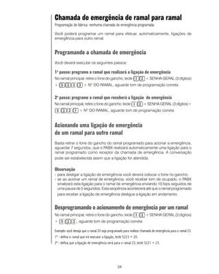 34
Chamada de emergência de ramal para ramal
Programação de fábrica: nenhuma chamada de emergência programada.
Você poderá programar um ramal para efetuar, automaticamente, ligações de
emergência para outro ramal.
Programando a chamada de emergência
Você deverá executar os seguintes passos:
1o
passo: programe o ramal que realizará a ligação de emergência
No ramal principal, retire o fone do gancho, tecle + SENHA GERAL (3 dígitos)
+ + NO
DO RAMAL, aguarde tom de programação correta.
2o
passo: programe o ramal que receberá a ligação de emergência
No ramal principal, retire o fone do gancho, tecle + SENHA GERAL (3 dígitos)+
+ NO
DO RAMAL, aguarde tom de programação correta.
Acionando uma ligação de emergência
de um ramal para outro ramal
Basta retirar o fone do gancho do ramal programado para acionar a emergência,
aguardar 7 segundos, que o PABX realizará automaticamente uma ligação para o
ramal programado como receptor da chamada de emergência. A conversação
pode ser estabelecida assim que a ligação for atendida.
Observação
- para desligar a ligação de emergência você deverá colocar o fone no gancho;
- se ao acionar um ramal de emergência, você receber tom de ocupado, o PABX
sinalizará esta ligação para o ramal de emergência enviando 10 bips seguidos de
uma pausa de 5 segundos. Esta seqüência acontecerá até que o ramal programado
para receber a ligação de emergência desligue a ligação em andamento.
Desprogramando o acionamento de emergência por um ramal
No ramal principal, retire o fone do gancho, tecle + SENHA GERAL (3 dígitos)
+ , aguarde tom de programação correta.
Exemplo: você deseja que o ramal 20 seja programado para realizar chamada de emergência para o ramal 23.
1º - defina o ramal que irá executar a ligação, tecle 5223 + 20.
2º - defina que a ligação de emergência será para o ramal 23, tecle 5221 + 23.
 