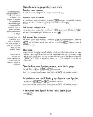 36
Ligando para um grupo chefe-secretária
Um chefe e uma secretária
O chefe e a secretária ligarão um para o outro, teclando .
Um chefe e duas secretárias
O chefe ligará para secretária 1, teclando e para a secretária 2, teclando
. As duas secretárias ligarão para o chefe, teclando .
Dois chefes e uma secretária
A secretária ligará para o chefe 1, teclando e para o chefe 2, teclando .
Os dois chefes ligarão para a secretária, teclando .
Dois chefes e duas secretárias
Os chefes ligarão para secretária 1, teclando e para a secretária 2, teclando
. As secretárias ligarão para o chefe 1, teclando e para o chefe 2,
teclando .
Observação
- se os ramais definidos como Chefe-Secretária forem Terminais Inteligentes, você
poderá configurar uma tecla do Terminal para a função de interfone, acesso rápido
para comunicação pelo viva-voz (veja como programar no Manual do Usuário do
TI 730i/TI 630/TI 630i ou Manual do Usuário do TI 530 - conforme modelo do seu
Terminal).
Transferindo uma ligação para um ramal deste grupo
Tecle FLASH + ou ou e desligue.
Caso seu telefone seja decádico o uso da tecla FLASH não será necessário.
Falando com um ramal deste grupo durante uma ligação
Tecle Flash + , ou conforme o acesso.
Caso seu telefone seja decádico o uso da tecla FLASH não será necessário.
Capturando uma ligação de um ramal deste grupo
Tecle .
Uma chamada de
consulta será
identificada pelo toque
de campainha (um
toque curto seguido de
um longo).
Se a secretária recebe
uma ligação externa e a
transfere para o ramal
do chefe que está
ocupado, no momento
em que este ramal
desocupar a ligação
tocará no ramal da
secretária, assim ela
poderá consultá-lo
quanto ao atendimento
da ligação.
Quando o chefe fizer
uma ligação para o
ramal da secretária e
este estiver ocupado, ela
ouvirá bips sinalizando
que o chefe está
tentando contato.
 