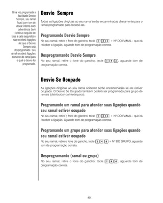 40
Desvio Sempre
Todas as ligações dirigidas ao seu ramal serão encaminhadas diretamente para o
ramal programado para recebê-las.
Programando Desvio Sempre
No seu ramal, retire o fone do gancho, tecle + Nº DO RAMAL - que irá
receber a ligação, aguarde tom de programação correta.
Desprogramando Desvio Sempre
No seu ramal, retire o fone do gancho, tecle , aguarde tom de
programação correta.
Desvio Se Ocupado
As ligações dirigidas ao seu ramal somente serão encaminhadas se ele estiver
ocupado. O Desvio Se Ocupado também poderá ser programado para grupo de
ramais (distribuidor ou hierárquico).
Programando um ramal para atender suas ligações quando
seu ramal estiver ocupado
No seu ramal, retire o fone do gancho, tecle + Nº DO RAMAL - que irá
receber a ligação, aguarde tom de programação correta.
Programando um grupo para atender suas ligações quando
seu ramal estiver ocupado
No seu ramal, retire o fone do gancho, tecle + Nº DO GRUPO, aguarde
tom de programação correta.
Desprogramando (ramal ou grupo)
No seu ramal, retire o fone do gancho, tecle , aguarde tom de
programação correta.
Uma vez programada a
facilidade Desvio
Sempre, seu ramal
ficará com tom de
discar interno com
advertência (tom
contínuo seguido de
bips a cada segundo) e
não receberá ligações
até que o Desvio
Sempre seja
desprogramado. Seu
ramal receberá ligações
somente do ramal para
o qual o desvio foi
programado.
 