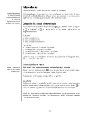 46
Intercalação
Programação de fábrica: ramais não intercalam e podem ser intercalados.
A intercalação permite que você entre em uma ligação em andamento de outro
ramal. Esta facilidade é bastante útil para ramais que precisam se comunicar com
urgência, não podendo aguardar que o outro ramal desocupe.
Categoria de acesso à intercalação
No ramal principal, retire o fone do gancho, tecle + SENHA GERAL (3 dígitos)
+ + PERÍODO + + CATEGORIA + NO
DO RAMAL, aguarde tom de
programação correta.
PERÍODO
5 para período diurno;
6 para período noturno;
7 para período diurno/noturno.
CATEGORIA
0 ramal não intercala e pode ser intercalado;
1 ramal intercala e pode ser intercalado;
2 ramal não intercala e não pode ser intercalado;
3 ramal intercala e não pode ser intercalado.
Exemplo: você deseja que o ramal 22 possa intercalar mas não seja intercalado durante o período diurno,
tecle 12 + senha geral + 350 + 3 + 22.
Intercalando um ramal
Você deseja falar urgentemente com um ramal que está ocupado
Sobre o tom de ocupado, tecle . Após 5 segundos o ramal receberá bips,
indicando a quebra no sigilo da ligação e você já poderá falar.
Para desfazer a intercalação coloque o fone no gancho.
Importante
Você poderá realizar a intercalação, também, durante uma consulta ; neste caso, para
desfazer a intercalação ficando somente com a ligação externa, tecle FLASH + .
Caso seu telefone seja decádico o uso da tecla FLASH não será necessário.
Exemplo: você deseja falar com o ramal 22 que está ocupado. Para que você não precise esperar que ele
desocupe, tecle 8 sobre o tom de ocupado; a partir deste momento o ramal 22 receberá bips sinalizando
a interrupção da conversação.
Durante a conversação
todos os participantes
receberão bips.
Esta facilidade deverá
ser utilizada somente
quando você necessitar
se comunicar
urgentemente com um
ramal que está ocupado.
 