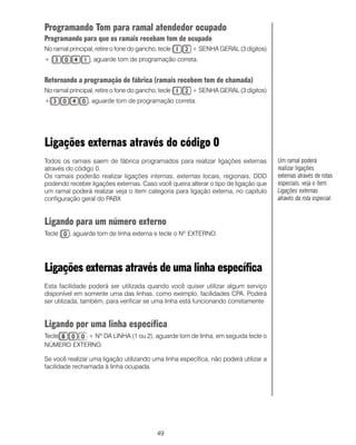 49
Programando Tom para ramal atendedor ocupado
Programando para que os ramais recebam tom de ocupado
No ramal principal, retire o fone do gancho, tecle + SENHA GERAL (3 dígitos)
+ , aguarde tom de programação correta.Como
Retornando a programação de fábrica (ramais recebem tom de chamada)
No ramal principal, retire o fone do gancho, tecle + SENHA GERAL (3 dígitos)
+ , aguarde tom de programação correta.Como
Ligações externas através do código 0
Todos os ramais saem de fábrica programados para realizar ligações externas
através do código 0.
Os ramais poderão realizar ligações internas, externas locais, regionais, DDD
podendo receber ligações externas. Caso você queira alterar o tipo de ligação que
um ramal poderá realizar veja o item categoria para ligação externa, no capítulo
configuração geral do PABX
Ligando para um número externo
Tecle , aguarde tom de linha externa e tecle o Nº EXTERNO.
Ligações externas através de uma linha específica
Esta facilidade poderá ser utilizada quando você quiser utilizar algum serviço
disponível em somente uma das linhas, como exemplo, facilidades CPA. Poderá
ser utilizada, também, para verificar se uma linha está funcionando corretamente
Ligando por uma linha específica
Tecle + Nº DA LINHA (1 ou 2), aguarde tom de linha, em seguida tecle o
NÚMERO EXTERNO.
Se você realizar uma ligação utilizando uma linha específica, não poderá utilizar a
facilidade rechamada à linha ocupada.
Um ramal poderá
realizar ligações
externas através de rotas
especiais, veja o item
Ligações externas
através da rota especial.
 