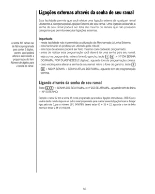 50
Ligações externas através da senha de seu ramal
Esta facilidade permite que você efetue uma ligação externa de qualquer ramal
utilizando a categoria para Ligação Externa do seu ramal. Uma ligação utilizando a
senha de seu ramal poderá ser feita até mesmo de ramais que não possuem
categoria que permita executar ligações externas.
Importante
- nesta facilidade não é permitida a utilização da Rechamada à Linha Externa;
- esta facilidade só poderá ser utilizada pela rota 0;
- este tipo de acesso poderá ser feito mesmo com cadeado programado;
- antes de realizar esta programação você deverá ter uma senha para seu ramal,
veja como programá-la: retire o fone do gancho, tecle + Nº DA SENHA
DO RAMAL POR DUAS VEZES (2 dígitos), aguarde tom de programação correta.
- caso você queira alterar a senha de seu ramal: retire o fone do gancho, tecle
+ NOVA SENHA + SENHA ATUAL DO RAMAL, aguarde tom de programação
correta.
Ligando através da senha de seu ramal
Tecle + SENHA DO SEU RAMAL e Nº DO SEU RAMAL, aguarde tom de linha
+ Nº EXTERNO.
Exemplo: o ramal 22 tem a senha 35 e está programado para realizar ligações interurbanas - DDD. Caso o
usuário deste ramal esteja em um outro ramal programado para realizar somente ligações locais e desejar
ligar, pela rota 0, para o número (51) 3456789, deverá teclar 60 + 35 + 22, aguardar o tom de linha
externa e teclar 0 XX 513456789.
A senha dos ramais sai
de fábrica programada
para conter 2 dígitos,
porém, você poderá
alterá-la executando a
programação do item
Número de dígitos para
a senha de ramal.
 